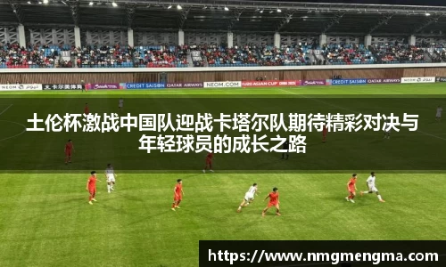 土伦杯激战中国队迎战卡塔尔队期待精彩对决与年轻球员的成长之路