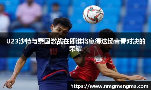 U23沙特与泰国激战在即谁将赢得这场青春对决的荣耀